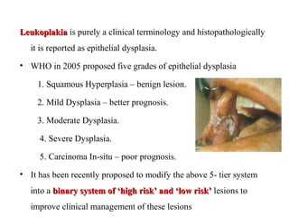 LeukoplakiaLeukoplakia is purely a clinical terminology and histopathologically
it is reported as epithelial dysplasia.
• WHO in 2005 proposed five grades of epithelial dysplasia
1. Squamous Hyperplasia – benign lesion.
2. Mild Dysplasia – better prognosis.
3. Moderate Dysplasia.
4. Severe Dysplasia.
5. Carcinoma In-situ – poor prognosis.
• It has been recently proposed to modify the above 5- tier system
into a binary system of ‘high risk’ and ‘low risk’binary system of ‘high risk’ and ‘low risk’ lesions to
improve clinical management of these lesions
 