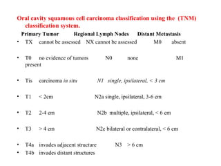 Oral cavity squamous cell carcinoma classification using the (TNM)
classification system.
Primary Tumor Regional Lymph Nodes Distant Metastasis
• TX cannot be assessed NX cannot be assessed M0 absent
• T0 no evidence of tumors N0 none M1
present
• Tis carcinoma in situ N1 single, ipsilateral, < 3 cm
• T1 < 2cm N2a single, ipsilateral, 3-6 cm
• T2 2-4 cm N2b multiple, ipsilateral, < 6 cm
• T3 > 4 cm N2c bilateral or contralateral, < 6 cm
• T4a invades adjacent structure N3 > 6 cm
• T4b invades distant structures
 