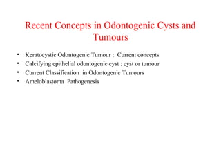 Recent Concepts in Odontogenic Cysts and
Tumours
• Keratocystic Odontogenic Tumour : Current concepts
• Calcifying epithelial odontogenic cyst : cyst or tumour
• Current Classification in Odontogenic Tumours
• Ameloblastoma Pathogenesis
 