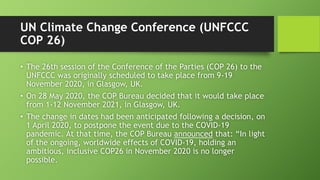 UN Climate Change Conference (UNFCCC
COP 26)
• The 26th session of the Conference of the Parties (COP 26) to the
UNFCCC was originally scheduled to take place from 9-19
November 2020, in Glasgow, UK.
• On 28 May 2020, the COP Bureau decided that it would take place
from 1-12 November 2021, in Glasgow, UK.
• The change in dates had been anticipated following a decision, on
1 April 2020, to postpone the event due to the COVID-19
pandemic. At that time, the COP Bureau announced that: “In light
of the ongoing, worldwide effects of COVID-19, holding an
ambitious, inclusive COP26 in November 2020 is no longer
possible.
 