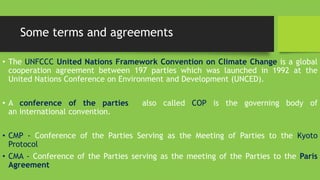 Some terms and agreements
• The UNFCCC United Nations Framework Convention on Climate Change is a global
cooperation agreement between 197 parties which was launched in 1992 at the
United Nations Conference on Environment and Development (UNCED).
• A conference of the parties also called COP is the governing body of
an international convention.
• CMP - Conference of the Parties Serving as the Meeting of Parties to the Kyoto
Protocol
• CMA - Conference of the Parties serving as the meeting of the Parties to the Paris
Agreement
 