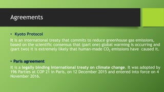 Agreements
• Kyoto Protocol
It is an international treaty that commits to reduce greenhouse gas emissions,
based on the scientific consensus that (part one) global warming is occurring and
(part two) it is extremely likely that human-made CO2 emissions have caused it.
• Paris agreement
It is a legally binding international treaty on climate change. It was adopted by
196 Parties at COP 21 in Paris, on 12 December 2015 and entered into force on 4
November 2016.
 