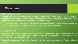 Objectives
The Paris Agreement's:
• Holding the increase in the global average temperature to well below 2 °C ,to limit the
temperature increase to 1.5 °C above pre-industrial levels, recognizing that this would
significantly reduce the risks and impacts of climate change.
• Increasing the ability to adapt to the adverse impacts of climate change, low greenhouse gas
emissions development, in a way that does not threaten food production.
The Kyoto Protocol:
• To reduce the onset of global warming by reducing greenhouse gas concentrations in the
atmosphere to "a level that would prevent dangerous anthropogenic interference (human
activities ) with the climate system“.
• Minimizing Impacts on Developing Countries by establishing an adaptation fund for climate
change.
 