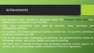 Achievements
• The European Union reached an agreement about The European Green Deal that
should lower its emissions to zero by 2050.
• Also, many commitments were made by countries, cities, businesses and
international coalitions.
• For example, the Climate Ambitious Coalition contains now "73 countries committed
to net zero emissions by 2050
• COP 25 took place under challenging circumstances, but achieved positive results on
technology, oceans, agriculture, gender and capacity-building.
• But more work is needed to ensure that developing countries receive support for
actions, and to operationalize market mechanisms of the Paris Agreement.
 
