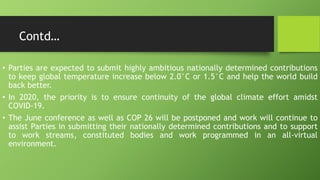 Contd…
• Parties are expected to submit highly ambitious nationally determined contributions
to keep global temperature increase below 2.0°C or 1.5°C and help the world build
back better.
• In 2020, the priority is to ensure continuity of the global climate effort amidst
COVID-19.
• The June conference as well as COP 26 will be postponed and work will continue to
assist Parties in submitting their nationally determined contributions and to support
to work streams, constituted bodies and work programmed in an all-virtual
environment.
 