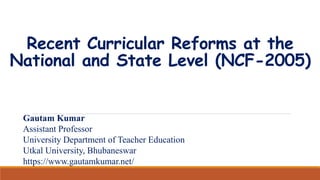 Recent Curricular Reforms at the
National and State Level (NCF-2005)
Gautam Kumar
Assistant Professor
University Department of Teacher Education
Utkal University, Bhubaneswar
https://www.gautamkumar.net/
 