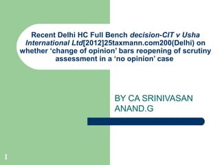 Recent Delhi HC Full Bench decision-CIT v Usha
     International Ltd[2012]25taxmann.com200(Delhi) on
    whether ‘change of opinion’ bars reopening of scrutiny
              assessment in a ‘no opinion’ case




                              BY CA SRINIVASAN
                              ANAND.G




1
 