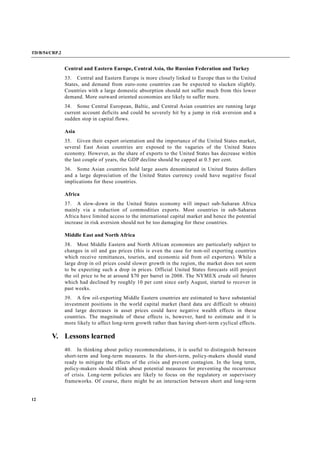TD/B/54/CRP.2
12
Central and Eastern Europe, Central Asia, the Russian Federation and Turkey
33. Central and Eastern Europe is more closely linked to Europe than to the United
States, and demand from euro-zone countries can be expected to slacken slightly.
Countries with a large domestic absorption should not suffer much from this lower
demand. More outward oriented economies are likely to suffer more.
34. Some Central European, Baltic, and Central Asian countries are running large
current account deficits and could be severely hit by a jump in risk aversion and a
sudden stop in capital flows.
Asia
35. Given their export orientation and the importance of the United States market,
several East Asian countries are exposed to the vagaries of the United States
economy. However, as the share of exports to the United States has decrease within
the last couple of years, the GDP decline should be capped at 0.5 per cent.
36. Some Asian countries hold large assets denominated in United States dollars
and a large depreciation of the United States currency could have negative fiscal
implications for these countries.
Africa
37. A slow-down in the United States economy will impact sub-Saharan Africa
mainly via a reduction of commodities exports. Most countries in sub-Saharan
Africa have limited access to the international capital market and hence the potential
increase in risk aversion should not be too damaging for these countries.
Middle East and North Africa
38. Most Middle Eastern and North African economies are particularly subject to
changes in oil and gas prices (this is even the case for non-oil exporting countries
which receive remittances, tourists, and economic aid from oil exporters). While a
large drop in oil prices could slower growth in the region, the market does not seem
to be expecting such a drop in prices. Official United States forecasts still project
the oil price to be at around $70 per barrel in 2008. The NYMEX crude oil futures
which had declined by roughly 10 per cent since early August, started to recover in
past weeks.
39. A few oil-exporting Middle Eastern countries are estimated to have substantial
investment positions in the world capital market (hard data are difficult to obtain)
and large decreases in asset prices could have negative wealth effects in these
countries. The magnitude of these effects is, however, hard to estimate and it is
more likely to affect long-term growth rather than having short-term cyclical effects.
V. Lessons learned
40. In thinking about policy recommendations, it is useful to distinguish between
short-term and long-term measures. In the short-term, policy-makers should stand
ready to mitigate the effects of the crisis and prevent contagion. In the long term,
policy-makers should think about potential measures for preventing the recurrence
of crisis. Long-term policies are likely to focus on the regulatory or supervisory
frameworks. Of course, there might be an interaction between short and long-term
 