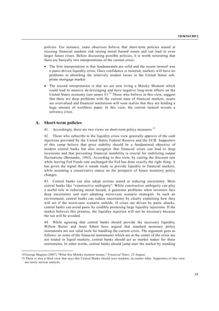 TD/B/54/CRP.2
13
policies. For instance, some observers believe that short-term policies aimed at
rescuing financial markets risk raising moral hazard issues and can lead to even
larger future crises. Before discussing possible policies, it is worth reiterating that
there are basically two interpretations of the current crisis:
• The first interpretation is that fundamentals are solid and the recent turmoil was
a panic-driven liquidity crisis. Once confidence is restored, markets will have no
problems in absorbing the relatively modest losses in the United States sub-
prime mortgage market.
• The second interpretation is that we are now living a Minsky Moment which
could lead to massive de-leveraging and have negative long-term effects on the
United States economy (see annex F).14
Those who believe in this view, suggest
that there are deep problems with the current state of financial markets, assets
are overvalued and financial institutions will soon realize that they are holding a
huge amount of worthless paper. In this view, the current turmoil reveals a
solvency crisis.
A. Short-term policies
41. Accordingly, there are two views on short-term policy measures.15
42. Those who subscribe to the liquidity crisis view generally approve of the cash
injections provided by the United States Federal Reserve and the ECB. Supporters
of this camp believe that price stability should be a fundamental objective of
modern central banks but also recognize that financial crises can lead to deep
recessions and that preventing financial instability is crucial for stabilizing output
fluctuations (Bernanke, 1983). According to this view, by cutting the discount rate
while leaving Fed Funds rate unchanged the Fed has done exactly the right thing: it
has given the signal that it stands ready to provide liquidity to financial markets,
while assuming a conservative stance on the prospects of future monetary policy
changes.
43. Central banks can also adopt actions aimed at reducing uncertainty. Most
central banks like “constructive ambiguity”. While constructive ambiguity can play
a useful role in reducing moral hazard, it generates problems when investors face
deep uncertainty and start adopting worst-case scenario strategies. In such an
environment, central banks can reduce uncertainty by clearly explaining how they
will act if the worst-case scenario unfolds. If crises are driven by panic attacks,
central banks can avoid panic by credibly promising large liquidity injections. If the
market believes this promise, the liquidity injection will not be necessary because
the run will be avoided.
44. While agreeing that central banks should provide the necessary liquidity,
Willem Buiter and Anne Sibert have argued that standard monetary policy
instruments are not valid tools for handling the current crisis. The argument goes as
follows: as some of the financial instruments which are at the center of the crisis are
not traded in liquid markets, central banks should act as market maker for these
instruments. In other words, central banks should jump-start the market by standing
14 George Magnus (2007) “What this Minsky moment means,” Financial Times, 22 August.
15 There is also a third view that says that Central Banks should save markets, no matter what. Supporters of this view
are rarely serious analysts.
 