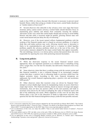 TD/B/54/CRP.2
14
ready to buy CDOs at a heavy discount (the discount is necessary to prevent moral
hazard). Hence, rather than acting as a lender-of-last-resort, central banks should act
as “market-makers-of-last-resort”.16
45. Several observers who subscribe to the solvency crisis view argue that looser
monetary policy cannot restore solvency. Central banks should therefore focus on
maintaining price stability and abstain from constantly rescuing the markets.
Advocates of this view claim that central banks should stop serving as serial bubble
blowers and that while a recession might be painful, lowering interest rates will
create moral hazard and just delay the day of reckoning.17
46. However, even if the recent turmoil reflects fundamental problems with the
working of the financial market and it is based on solvency problems, it is hard to
think that cold turkey policies may work. Allowing interest rates to skyrocket is
likely to be counterproductive and could lead to a situation in which liquidity
problems amplify the solvency problems which are at the root of the crisis. The
recent policy measures adopted by the major central banks thus appear reasonable.
The real challenge, however, is to devise policy actions that punish those who were
responsible for injecting the crisis while protecting innocent bystanders.
B. Long-term policies
47. While the short-term response to the recent financial turmoil seems
appropriate, there are legitimate questions as to whether there is something wrong
with a system that, over the last two decades, has delivered a financial crisis every
few years.18
48. Some observers claim that there is nothing wrong with the current system and
that financial instability is just a collateral damage of an increasingly complex
system that plays a positive role in allocating funds to activities which have the
highest economic return. According to this view, financial disruptions are
unpleasant, but overall financial engineering plays a positive role and accelerates
GDP growth.19
49. Other observers claim that recurrent crises are driven by financial firms’
attempt to extract double-digit returns by manipulating claims on assets which have
single digit returns. This financial alchemy, based on massive leverage and opaque
instruments, does not have any positive effect on the real economy and leads to
recurrent crises driven by the need of realigning the value of financial assets with
that of the underlying real assets. While supporters of this view do not deny that
finance plays a key role in the allocation of funds to high-return activities, they
question the fact that financial deregulation always yields the best possible outcome.
16 For a discussion supporting the current policies adopted by the Fed and ECB see Martin Wolf (2007) “The Federal
Reserve must prolong the party”, Financial Times, 21August. For details of the Buiter-Sibert proposal see Buiter and
Sibert (2007) “A missed opportunity for the FED” http://www.voxeu.org/index.php?q=node/481.
17 For an illustration of this view, see Andy Xie (2007) “Time to end central banks bailout of markets”, Financial
Times, 13 August.
18 The stock market crash in 1987, the S&L crisis in the early 1990s, the Mexican crisis in 1994/95, the Asian, Russian
and LTCM Crises in 1997/1998, the corporate governance scandals in 2002, and the sub-prime crisis in 2007.
19 For an application of this view to Emerging Market countries see R. Ranciere, A. Tornell, and F. Westermann
(forthcoming) “Systemic crises and growth”, Quarterly Journal of Economics.
 