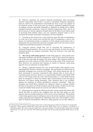 TD/B/54/CRP.2
15
50. Effective regulation can promote financial development while preventing
financial engineering which leads to excessive risk-taking. Prudential regulation,
however, needs to be comprehensive and should not focus on just one segment of
the financial system. In the recent past, for instance, prudential regulation focused
on banking activities and banks responded to regulation by hiding risk in lightly
regulated non-bank institutions. Excessive financial engineering, SIVs, and so on
are all answers to stricter regulation brought about by the Basel accord which aimed
at increasing bank stability. Hence, any new regulatory proposal needs to try to
anticipate the possible unintended consequences of more regulation.
51. Focusing on the current crisis, most observers agree that lack of transparency
is at the root of the current crisis and that this lack of transparency is due to two
factors: (i) securitization leads to a situation in which nobody exactly knows who is
holding the risk associated with sub-prime mortgages and (ii) the real value of rarely
traded structured financial products is not known.
52. Long-term policies should thus aim at increasing the transparency of
structured financial products. This is not an easy task because, by their own nature,
structured products are complex instruments. There are, however, a few steps that
should be taken.
53. The role of credit-rating agencies: Credit-rating agencies, which should solve
information problems and increase transparency, seem to have played the opposite
role in this case and made the market even more opaque. These agencies played an
important role in the creation of CDOs which were at the center of the recent crisis.
Most observers are convinced that, because of conflict of interests, credit-rating
agencies were too optimistic in rating CDOs.20
54. Rating is important because the crisis involved highly rated tranches of the
repackaged debt based on sub-prime mortgages. The top tranches of CDOs based on
sub-prime mortgages have received AAA ratings. AAA rating allowed the sale of
these instruments to investors restricted by their internal rules to invest only in
investment grade securities. However, it is questionable whether a top tranche CDO
with an AAA rating carries the same risk-reward profile as a AAA-rated Treasury
bond. As sub-prime is a fairly new market, there is little history on how this type of
borrowers will behave during downturns. Thus, historical data is not available,
making the modeling of default probabilities extremely unreliable.21
Both the
European and United States regulators are calling for inquiry to examine whether
the data on sub-prime was robust enough to justify the ratings, whether caveats were
issued and whether banks passed on accurate and sufficient information.
55. Rating agencies respond by affirming that their ratings include disclaimers that
clarify that they are paid by the companies they rate and that ratings are only
opinions and not accurate predictions of the risk of a given instrument. The problem
is that rating agencies play an ambiguous role as the current regulatory environment
renders rating decisions important in establishing what assets can be held by certain
types of financial intermediaries. Moreover, rating agencies are not fully subject to
20 A forthcoming UNCTAD discussion paper looks at how credit-rating agencies affect the market for sovereign debt.
21 However, rating agencies should have known that that their CDOs rating were too generous. According to a
Bloomberg report, Baa rated ccorporate bonds (this is the lowest Moody’s investment grade rating) had an average
default rate of 2.2 per cent. Over the 1993–2005 period CDOs with the same Baa rating had default rates of 24 per
cent.
 