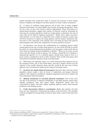 TD/B/54/CRP.2
16
market discipline that would force them to increase the accuracy of their ratings
because companies are obliged to use these agencies in order to place instruments.
56. A reform of crediting rating agencies and of their role in rating complex
financial instruments is an unavoidable step towards increasing transparency. There
are two views on how such reform could be implemented. Those who believe in
market-based discipline, suggest that conflict of interests could be eliminated by
removing the existing regulations which use credit ratings to determine the type of
assets that can be held by regulated institutions.22
While such a policy may have
some benefits, it is not clear if it could fully solve conflict of interests. Issuers may
still have incentives to suborn the rating agencies and the market mechanism may
not work so well, especially if the ultimate risk is not borne by those (like pension
fund managers) who choose the composition of a given portfolio of assets.
57. An alternative view favours the establishment of a regulatory agency which
would supervise the role of credit-rating agencies. So, just as the FDA has to certify
the safety of a given pharmaceutical products, such an agency could certify that an
AAA asset has indeed minimal probability of default.23
There are of course several
issues with the design if such an agency. For instance, should this be a national or
supranational agency? If it is a national agency, should assets rated as AAA in a
given country considered as AAA in other countries? How would such agency deal
with political sensibility linked to rating sovereign bonds?
58. While these are important issues, it is worth noting that three agencies (one in
the European Union, one in the United States, and one in Japan) would cover the
majority of the world’s financial assets and this would be the case even if these
agencies were not allowed to supervise the rating of sovereign issuers.
59. Incentives for simpler financial instruments: Research shows that the current
regulatory stance creates a bias in favour of sophisticate and opaque financial
products. This should be modified by adopting regulations that favour simpler and
more transparent financial products.
60. Maturity mismatches in non-bank financial institutions: Part of the crisis
was due to the presence of maturity mismatches in non-bank agencies which enjoy
liquidity guarantees from their parent banks. Regulation should limit the
involvement of banks with these lightly regulated agencies which could transmit
problems to the banking system.
61. Credit deterioration linked to securitization: Banks that quickly sell their
loans are less interested in monitoring the quality of the borrowers. This problem
could be mitigated by forcing banks to keep on their books a part of the loans they
extend.
22 See Calomiris and Mason (2007) “A better way to judge risk”, Financial Times, 23 August.
23 The decisions of the agency could be made inceptive compatible by committing to buy a given amount of the assets
certified as AAA at a precommitted price.
 