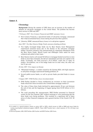 TD/B/54/CRP.2
17
Annex A
Chronology
Background. During the summer of 2005 there was an increase in the number of
defaults on sub-prime mortgages in the United States. The problem has become
more serious in 2006 and 2007.
7 February 2007: New Century Financial and HSBC announce losses
• New Century Financial, a specialized lender of sub-prime mortgage, announced
that it had accumulated heavy losses during the previous three quarters.
• Likewise, HSBC announced heavy losses in its sub-prime segment.
June 2007: Two Bear Stearns Hedge Funds announce funding problems
• Two highly leveraged hedge funds run by Bear Stearns Asset Management
experienced sustained losses due to the decline in the sub-prime mortgage
market. Investors reacted to this announcement by requesting redemptions from
the Bear Sterns Funds. Merrill Lynch and JPMorgan Chase asked for more
collateral and called in their loans.
• Bear Stearns tried to sell around $4 billion in mortgage-backed securities to raise
funds to meet these demands, but did not immediately provide own capital to the
funds. Eventually, one fund received a $1.6 billion. credit line to repay its
lenders. Nevertheless, one of the hedge funds lost its total value, the other one
lost 91 per cent.
30 July 2007: First impact on Europe
• “Rhineland Funding”, a conduit owned by the German IKB, with high exposure
to sub-prime mortgage experienced funding problems.24
• Several public-sector banks, as well as private banks provided funds to rescue
IKB.
9 August 2007: PNB Paribas closes investment funds
• PNB Paribas decided to freeze withdrawals by investors on three investment
funds which have been invested in the United States mortgage market.25
• The value of these three funds declined by approximately 20 per cent between
the end of July and the beginning of August (going from $2.08 billion to $1.6
billion).
• The week preceding this announcement, BNP Paribas presented its financial
results for the first semester 2007 without notifying or even mentioning that the
three funds were facing problems. This resulted in a significant fall of share
prices of other financial companies and a general decline of the French CAC 40
index.
24 A conduit is a special purpose vehicle or entity (SPV or SPE), which invests in ABS or MBS and raises funds by
issuing asset-backed commercial papers (ABCP). These ABCP mostly have a short maturity of 30 to 60 days (see
annex B).
25 Parvest Dynamic ABS, BNP Paribas ABS Euribor and BNP Paribas ABS Eonia.
 
