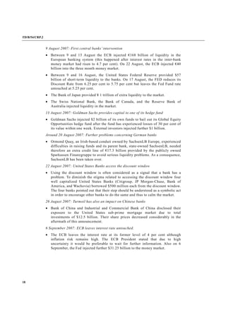 TD/B/54/CRP.2
18
9 August 2007: First central banks’ intervention
• Between 9 and 13 August the ECB injected €168 billion of liquidity in the
European banking system (this happened after interest rates in the inter-bank
money market had risen to 4.7 per cent). On 22 August, the ECB injected €40
billion into the three month money market.
• Between 9 and 16 August, the United States Federal Reserve provided $57
billion of short-term liquidity to the banks. On 17 August, the FED reduces its
Discount Rate from 6.25 per cent to 5.75 per cent but leaves the Fed Fund rate
untouched at 5.25 per cent.
• The Bank of Japan provided ¥ 1 trillion of extra liquidity to the market.
• The Swiss National Bank, the Bank of Canada, and the Reserve Bank of
Australia injected liquidity in the market.
13 August 2007: Goldman Sachs provides capital to one of its hedge fund
• Goldman Sachs injected $2 billion of its own funds to bail out its Global Equity
Opportunities hedge fund after the fund has experienced losses of 30 per cent of
its value within one week. External investors injected further $1 billion.
Around 20 August 2007: Further problems concerning German banks
• Ormond Quay, an Irish-based conduit owned by SachsenLB Europe, experienced
difficulties in raising funds and its parent bank, state-owned SachsenLB, needed
therefore an extra credit line of €17.3 billion provided by the publicly owned
Sparkassen Finanzgruppe to avoid serious liquidity problems. As a consequence,
SachsenLB has been taken over.
22 August 2007: United States Banks access the discount window
• Using the discount window is often considered as a signal that a bank has a
problem. To diminish the stigma related to accessing the discount window four
well capitalized United States Banks (Citigroup, JP Morgan-Chase, Bank of
America, and Wachovia) borrowed $500 million each from the discount window.
The four banks pointed out that their step should be understood as a symbolic act
in order to encourage other banks to do the same and thus to calm the market.
26 August 2007: Turmoil has also an impact on Chinese banks
• Bank of China and Industrial and Commercial Bank of China disclosed their
exposure to the United States sub-prime mortgage market due to total
investments of $12.5 billion. Their share prices decreased considerably in the
aftermath of this announcement.
6 September 2007: ECB leaves interest rate untouched.
• The ECB leaves the interest rate at its former level of 4 per cent although
inflation risk remains high. The ECB President stated that due to high
uncertainty it would be preferable to wait for further information. Also on 6
September, the Fed injected further $31.25 billion to the money market.
 