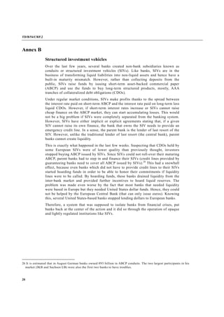 TD/B/54/CRP.2
20
Annex B
Structured investment vehicles
Over the last few years, several banks created non-bank subsidiaries known as
conduits or structured investment vehicles (SIVs). Like banks, SIVs are in the
business of transforming liquid liabilities into non-liquid assets and hence have a
built-in maturity mismatch. However, rather than collecting deposits from the
public, SIVs raise funds by issuing short-term asset-backed commercial paper
(ABCP) and use the funds to buy long-term structured products, mostly, AAA
tranches of collateralized debt obligations (CDOs).
Under regular market conditions, SIVs make profits thanks to the spread between
the interest rate paid on short-term ABCP and the interest rate paid on long-term less
liquid CDOs. However, if short-term interest rates increase or SIVs cannot raise
cheap finance on the ABCP market, they can start accumulating losses. This would
not be a big problem if SIVs were completely separated from the banking system.
However, SIVs have either implicit or explicit agreements stating that, if a given
SIV cannot raise its own finance, the bank that owns the SIV needs to provide an
emergency credit line. In a sense, the parent bank is the lender of last resort of the
SIV. However, unlike the traditional lender of last resort (the central bank), parent
banks cannot create liquidity.
This is exactly what happened in the last few weeks. Suspecting that CDOs held by
some European SIVs were of lower quality than previously thought, investors
stopped buying ABCP issued by SIVs. Since SIVs could not roll-over their maturing
ABCP, parent banks had to step in and finance their SIVs (credit lines provided by
guaranteeing banks need to cover all ABCP issued by SIVs).26
This had a snowball
effect, because even banks which did not have to provide credit lines to their SIVs
started hoarding funds in order to be able to honor their commitments if liquidity
lines were to be called. By hoarding funds, these banks drained liquidity from the
inter-bank market and provided further incentives to hoard liquid reserves. The
problem was made even worse by the fact that most banks that needed liquidity
were based in Europe but they needed United States dollar funds. Hence, they could
not be helped by the European Central Bank (that can only issue euros). Knowing
this, several United States-based banks stopped lending dollars to European banks.
Therefore, a system that was supposed to isolate banks from financial crises, put
banks back at the center of the action and it did so through the operation of opaque
and lightly regulated institutions like SIVs.
26 It is estimated that in August German banks owned €93 billion in ABCP conduits. The two largest participants in his
market (IKB and Sachsen LB) were also the first two banks to have troubles.
 
