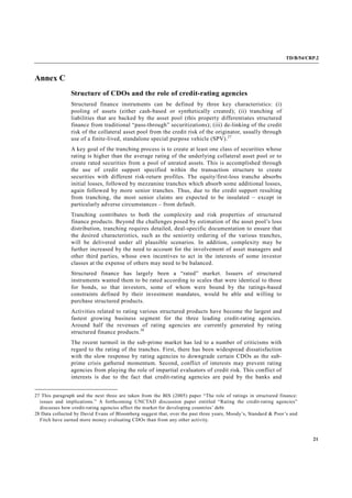 TD/B/54/CRP.2
21
Annex C
Structure of CDOs and the role of credit-rating agencies
Structured finance instruments can be defined by three key characteristics: (i)
pooling of assets (either cash-based or synthetically created); (ii) tranching of
liabilities that are backed by the asset pool (this property differentiates structured
finance from traditional “pass-through” securitizations); (iii) de-linking of the credit
risk of the collateral asset pool from the credit risk of the originator, usually through
use of a finite-lived, standalone special purpose vehicle (SPV).27
A key goal of the tranching process is to create at least one class of securities whose
rating is higher than the average rating of the underlying collateral asset pool or to
create rated securities from a pool of unrated assets. This is accomplished through
the use of credit support specified within the transaction structure to create
securities with different risk-return profiles. The equity/first-loss tranche absorbs
initial losses, followed by mezzanine tranches which absorb some additional losses,
again followed by more senior tranches. Thus, due to the credit support resulting
from tranching, the most senior claims are expected to be insulated – except in
particularly adverse circumstances – from default.
Tranching contributes to both the complexity and risk properties of structured
finance products. Beyond the challenges posed by estimation of the asset pool’s loss
distribution, tranching requires detailed, deal-specific documentation to ensure that
the desired characteristics, such as the seniority ordering of the various tranches,
will be delivered under all plausible scenarios. In addition, complexity may be
further increased by the need to account for the involvement of asset managers and
other third parties, whose own incentives to act in the interests of some investor
classes at the expense of others may need to be balanced.
Structured finance has largely been a “rated” market. Issuers of structured
instruments wanted them to be rated according to scales that were identical to those
for bonds, so that investors, some of whom were bound by the ratings-based
constraints defined by their investment mandates, would be able and willing to
purchase structured products.
Activities related to rating various structured products have become the largest and
fastest growing business segment for the three leading credit-rating agencies.
Around half the revenues of rating agencies are currently generated by rating
structured finance products.28
The recent turmoil in the sub-prime market has led to a number of criticisms with
regard to the rating of the tranches. First, there has been widespread dissatisfaction
with the slow response by rating agencies to downgrade certain CDOs as the sub-
prime crisis gathered momentum. Second, conflict of interests may prevent rating
agencies from playing the role of impartial evaluators of credit risk. This conflict of
interests is due to the fact that credit-rating agencies are paid by the banks and
27 This paragraph and the next three are taken from the BIS (2005) paper “The role of ratings in structured finance:
issues and implications.” A forthcoming UNCTAD discussion paper entitled “Rating the credit-rating agencies”
discusses how credit-rating agencies affect the market for developing countries’ debt.
28 Data collected by David Evans of Bloomberg suggest that, over the past three years, Moody’s, Standard & Poor’s and
Fitch have earned more money evaluating CDOs than from any other activity.
 