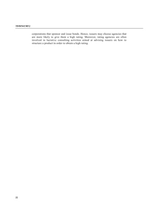 TD/B/54/CRP.2
22
corporations that sponsor and issue bonds. Hence, issuers may choose agencies that
are more likely to give them a high rating. Moreover, rating agencies are often
involved in lucrative consulting activities aimed at advising issuers on how to
structure a product in order to obtain a high rating.
 