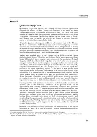 TD/B/54/CRP.2
23
Annex D
Quantitative hedge funds
Quantitative hedge funds (Quants) make trading decisions based on sophisticated
computerized models. The first Quants were established in the 1980s by James
Simons (who founded Renaissances Technologies in 1982) and David Shaw (who
founded DE Shaw in 1988). Because of their high returns (over the last twenty years
Renaissance Technologies’ flagship fund had an average annual return of 30 per
cent). Quants grew very rapidly and now they are thought to represent about one
quarter of all United States equity hedge funds.
Originally, Quants used computer models to help analysts pick stocks. Modern
Quants use computerized models to detected small anomalies in pricing of certain
securities and automatically trade these securities. Hence, a large amount of trading
in modern exchanges happens among computers which often have similar trading
strategies. Automated trading leads to very rapid trading and Quants account for 50
per cent of daily trading in the United States stock market.
Markets were shocked when, in early August, several highly respected Quants
(including James Simons’ Medallion and Goldman Sachs’ quant) announced large
losses. While nobody knows exactly what went wrong in the recent crisis, Tett and
Gangahar (2007) describe the following chain of events:29
After some investment
managers realized losses in the sub-prime mortgage markets, investment banks
asked hedge funds to reduce their leverage. In order to obtain the necessary cash,
hedge funds had to sell assets, but since mortgage-linked CDOs are not liquid, they
decided to sell liquid high-quality equities. As the prices of high quality liquid
assets started falling, other quant funds (which, in a credit crunch scenario, were
programmed to go long on this type of assets and short on illiquid high beta stocks)
started making losses as market prices were not confirming their assumptions.
Hence, the margin calls and the need to sell high quality assets forced the market to
do exactly the opposite of what models predicted. Losses were amplified by their
high initial leverage and by the fact that most Quants worked with similar models.
This suggests that while automated trading works well when market conditions are
“normal” (that is the probability distribution of the possible events can be
approximated with a known probability distribution), computers have problems
dealing with “black swans”.30
Computer programs base their decisions on past data
and may not recognize that the past data are driven by their own trading activities.
Moreover, automated trading programs tend to have similar trading strategies
(because they are based on the same set of past information) and this may lead to
herding. Thus, automated trading could not deal with exceptional volatility and
forced selling. Computer models assume that trading is driven by valuation and not
by liquidity needs, if trading decisions are not driven by valuation, computerized
model become useless or, as it happened in the past week, predict the opposite of
what the market will do.
Goldman Sachs announced that its Quant funds lost approximately 30 per cent of
their value in a week. In its letter to investors Goldman Sachs announced that the
29 Tett and Gangahar (2007), “Limitation of computer models”, Financial Times, 14 August.
30 Following Karl Popper, Nassim Nicholas Taleb calls “black swans” large-impact, hard-to-predict and rare events
beyond the realm of normal expectations.
 