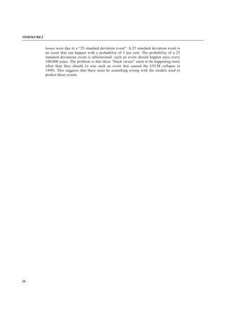 TD/B/54/CRP.2
24
losses were due to a “25 standard deviation event”. A 25 standard deviation event is
an event that can happen with a probability of 5 per cent. The probability of a 25
standard deviations event is infinitesimal: such an event should happen once every
100,000 years. The problem is that these “black swans” seem to be happening more
often than they should (it was such an event that caused the LTCM collapse in
1998). This suggests that there must be something wrong with the models used to
predict these events.
 