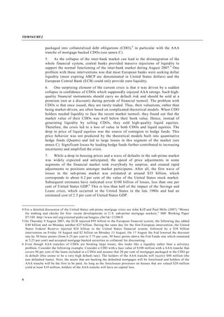 TD/B/54/CRP.2
4
packaged into collateralized debt obligations (CDO),4
in particular with the AAA
tranche of mortgage backed CDOs (see annex C).
5. As the collapse of the inter-bank market can lead to the disintegration of the
whole financial system, central banks provided massive injections of liquidity to
support the normal functioning of the inter-bank market during August 2007.5
One
problem with these interventions was that most European banks were seeking dollar
liquidity (most expiring ABCP are denominated in United States dollars) and the
European Central Bank (ECB) could only provide euro liquidity.
6. One surprising element of the current crisis is that it was driven by a sudden
collapse in confidence of CDOs which supposedly enjoyed AAA ratings. Such high-
quality financial instruments should carry no default risk and should be sold at a
premium (not at a discount) during periods of financial turmoil. The problem with
CDOs is that once issued, they are rarely traded. Thus, their valuations, rather than
being market-driven, are often based on complicated theoretical models. When CDO
holders needed liquidity to face the recent market turmoil, they found out that the
market value of their CDOs was well below their book value. Hence, instead of
generating liquidity by selling CDOs, they sold high-quality liquid equities.
Therefore, the crisis led to a loss of value in both CDOs and liquid equities. The
drop in price of liquid equities was the source of contagion to hedge funds. This
price behavior was not predicted by the theoretical models built into quantitative
hedge funds (Quants) and led to large losses in this segment of the market (see
annex C). Significant losses by leading hedge funds further contributed to increasing
uncertainty and amplified the crisis.
7. While a drop in housing prices and a wave of defaults in the sub-prime market
was widely expected and anticipated, the speed of price adjustments in some
segments of the financial market took everybody by surprise, and created rapid
adjustments to positions amongst market participants. After all, the first wave of
losses in the sub-prime market was estimated at around $35 billion, which
corresponds to about 0.2 per cent of the value of the United States stock market.
Subsequent estimates have indicated over $100 billion of losses, less than one per
cent of United States GDP.6
This is less than half of the impact of the Savings and
Loans crisis, which occurred in the United States in the late 1980s and had an
estimated cost of 2.5 per cent of United States GDP.
4 For a detailed discussion of the United States sub-prime mortgage crisis see John Kiff and Paul Mills (2007) “Money
for nothing and checks for free: recent developments in U.S. sub-prime mortgage markets,” IMF Working Paper
07/188. http://www.imf.org/external/pubs/cat/longres.cfm?sk=21200.0
5 On Thursday 9 August 2007, the ECB injected €95 billion in the European financial system, the following day added
E48 billion and on Monday another €25 billion. During the same day for the first European intervention, the United
States Federal Reserve injected $24 billion in the United States financial system, followed by a $38 billion
intervention on Friday 10 August and $2 billion on Monday 13 August. On 17 August the Fed lowered the discount
rate by 50 basic points (from 6.25 per cent to 5.75 per cent, 50 basic points above the Fed Funds rate which remained
at 5.25 per cent) and accepted mortgage backed securities as collateral for discounting.
6 Even though AAA tranches of CDOs are booking large losses, this looks like a liquidity rather than a solvency
problem. Consider the following example. Consider a CDO with a face value of $100 million with a AAA tranche that
covers 90 per cent of the loans included in a CDOs and assume that 20 per cent of mortgages packaged in the CDO go
in default (this seems to be a very high default rate). The holders of the AAA tranche will receive $80 million (the
non defaulted loans). Next, the assets that are backing the defaulted mortgages will be foreclosed and holders of the
AAA tranche will be the first to be paid. As long as the foreclosure processes on houses that are valued $20 million
yield at least $10 million, holders of the AAA tranche will have no capital loss.
 