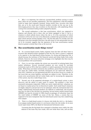 TD/B/54/CRP.2
5
8. Why is an important, but relatively circumscribed, problem causing so much
pain? There are two possible explanations. The first explanation is that the problem
could be larger than originally assumed. Along similar lines, investors may think
that, just as in the recent past financial markets overshot on the way up, in the
deleveraging process they may overshoot on the downside, with amplifying effects
coming from automated trading models adopted by Quants.
9. The second explanation is that loan securitization, which was supposed to
disperse and allocate risk to those who are better equipped to bear it, led to a
situation in which nobody knows where the risk is. It is this uncertainty of which
institution will be the next one to be affected by a default that generated the current
panic attack and the ensuing liquidity crisis. The fact that after two months since the
sub-prime crisis first emerged with force, the full extent of risk and possible loss has
yet to be revealed, suggests that the operation of the loan securitization market
deserves greater scrutiny than it has so far received.
II. Has securitization made things worse?
10. In a security-based system, banks originate loans but then sell these loans to
investors that should be better equipped to bear the risk. Such a system is supposed
to be superior to the bank-based system because, by slicing and dispersing risk, it
should increase the resilience of the financial system and isolate banks from costly
defaults. However, the recent sub-prime mortgage crisis highlights that there may be
several problems with securitization.
11. First, it is not clear whether the system was successful in isolating banks from
market turbulence. Several structured products are now owned by non-bank
institutions (such as SIVs) that have implicit or explicit guarantees from their parent
banks. When these non-bank institutions face problems, parent banks need to step in
(see annex B). Unlike banks, non-bank institutions are not supervised. Moreover,
since SIVs’ liabilities are not guaranteed and SIVs do not have access to a lender of
last resort that can create liquidity, non-banks are subject to runs. Therefore, in the
recent crisis securitization did not isolate banks and, by increasing the opaqueness
of the system, may have made things worse.
12. Second, one of the purported advantages of a market-based system is price
discovery and the ability to mark assets to market. The problem is that most
structured instruments (especially CDOs) are rarely traded and their valuations are
not based on market prices but on theoretical models. Such model-based valuations
are highly subjective and proved to be too optimistic when the instruments had to be
traded. Sophisticated structured products are difficult to understand, and investors
may have no idea of the risk they are assuming. Several money market mutual funds
(MMMF) are heavily invested in CDOs based on packages of sub-prime loans but
few retail holders of MMMF are aware of this fact. Hence, a system that was
supposed to be more transparent than the bank-based system may have ended being
more opaque.
13. Third, in a bank-based system it is known who holds the risk (i.e., the banks).
In an opaque market-based system it is not known where the risk resides. In its most
recent report (June 2007), the Bank for International Settlements states:
“Assuming that the big banks have managed to distribute more widely the risks
inherent in the loans they have made, who now holds these risks, and can they
 