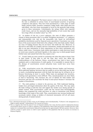TD/B/54/CRP.2
6
manage them adequately? The honest answer is that we do not know. Much of
the risk is embodied in various forms of asset-backed securities of growing
complexity and opacity. They have been purchased by a wide range of small
banks, pension funds, insurance companies, hedge funds, other funds and even
individuals, who have been encouraged to invest by the generally high ratings
given to these instruments. Unfortunately, the ratings reflect only expected
credit losses, and not the unusually high probability of tail events that could
have large effects on market values” (p. 145).
14. As holders of risk are a priori unknown, this state of affairs generates a
climate of deep uncertainty (this is so-called “Knightian uncertainty”, i.e., unknown
and immeasurable risk, and not the measurable risk, based on well-defined
probability distributions used by financial sector specialists). Uncertainty was at the
basis of the recent turmoil which led to the collapse of the inter-bank market. Banks
are wary of lending because they do not know who holds the risk. Moreover, as
derivatives and CDOs are complex and new instruments, market participants are not
able to use past information to form expectations on how these instruments will
behave under stress. Uncertainty leads market participants to make decisions based
on worst-case scenarios and hoard liquidity in the same way in which people hoard
bottled water and canned food when they expect a war.7
15. Fourth, banks are more careful in evaluating risk when they plan to keep a loan
in their books. If they plan to sell the loan, they worry less about the
creditworthiness of the borrower. Hence, securitization may lead to laxer credit
standards and to a deterioration of credit quality. It is reasonable to assume that in
the absence of securitization several sub-prime loans would have never been
extended.8
16. Fifth, securitization severs the relationship between lenders and borrowers.
With traditional banking, borrowers that are unable to service their debt may be able
to reach a rescheduling agreement with the bank (the bank may be willing to do so
because foreclosing an asset is costly). When loans are packaged into securities,
reaching such agreements is more difficult. Thus, missed payments are more likely
to lead to foreclosing. This increases the cost of default for both lenders and
borrowers and may also accelerate the drop in asset prices because it increases the
number of foreclosures.
17. The sixth problem is related to the previous one. With traditional banking,
lenders have privileged information about the quality of the loan. This may make
the bank willing to hold the loan and support the market even during periods of
market turmoil. With securitization, credit risk has moved from knowledgeable
bankers who originated the credit and know its value to institutions with limited
knowledge of the origin of the credit. Thus, securitization may increase herding and
accentuate market swings as holders of structured instruments will all sell assets
during periods of market turmoil.
7 For a theoretical discussion of these issues see R Caballero and A Krishnamurthy, “Collective risk management in a
flight to quality episode”, forthcoming in The Journal of Finance.
8 This is a negative fact from the point of view of financial stability, but it may also have positive implications because
securitization allows access to credit to segments of the populations which where previously excluded from the credit
market (it is estimated that securitization reduced borrowing rates by approximately 200 basis points). However, there
could be systems to grant access to credit to poor segments of the population that do not involve an increase in
financial fragility.
 