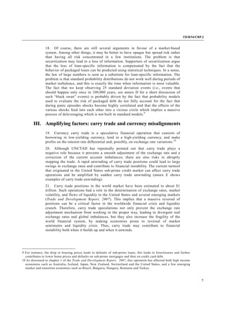TD/B/54/CRP.2
7
18. Of course, there are still several arguments in favour of a market-based
system. Among other things, it may be better to have opaque but spread risk rather
than having all risk concentrated in a few institutions. The problem is that
securitization may lead to a loss of information. Supporters of securitization argue
that the loss of loan-specific information is compensated by the fact that the
behavior of packaged loans can be predicted using statistical techniques. In a sense,
the law of large numbers is seen as a substitute for loan-specific information. The
problem is that standard probability distributions do not work well during periods of
market turbulence, and this is exactly the time when information is most valuable.
The fact that we keep observing 25 standard deviation events (i.e., events that
should happen only once in 100,000 years, see annex D for a short discussion of
such “black swan” events) is probably driven by the fact that probability models
used to evaluate the risk of packaged debt do not fully account for the fact that
during panic episodes shocks become highly correlated and that the effects of the
various shocks feed into each other into a vicious circle which implies a massive
process of deleveraging which is not built in standard models.9
III. Amplifying factors: carry trade and currency misalignments
19. Currency carry trade is a speculative financial operation that consists of
borrowing in low-yielding currency, lend in a high-yielding currency, and make
profits on the interest rate differential and, possibly, on exchange rate variations.10
20. Although UNCTAD has repeatedly pointed out that carry trade plays a
negative role because it prevents a smooth adjustment of the exchange rate and a
correction of the current account imbalances, there are also risks in abruptly
stopping the trade. A rapid unwinding of carry trade positions could lead to large
swings in exchange rates and contribute to financial instability. The current turmoil
that originated in the United States sub-prime credit market can affect carry trade
operations and be amplified by sudden carry trade unwinding (annex E shows
examples of carry trade unwinding).
21. Carry trade positions in the world market have been estimated to about $1
trillion. Such operations had a role in the determination of exchange rates, market
volatility, and flows of liquidity to the United States and several emerging markets
(Trade and Development Report, 2007). This implies that a massive reversal of
positions can be a critical factor in the worldwide financial crisis and liquidity
crunch. Therefore, carry trade speculations not only prevent the exchange rate
adjustment mechanism from working in the proper way, leading to divergent real
exchange rates and global imbalances, but they also increase the fragility of the
world financial system, by making economies prone to reversal of market
sentiments and liquidity crisis. Thus, carry trade may contribute to financial
instability both when it builds up and when it unwinds.
9 For instance, the drop in housing prices leads to defaults of sub-prime loans, this leads to foreclosures and further
contributes to lower home prices and defaults on sub-prime mortgages and then on credit card debt.
10 As discussed in chapter 1 of the Trade and Development Report, 2007, this operation has affected both high income
economies such as Australia, Iceland, Japan, New Zealand, Switzerland and the United States, and a few emerging
market and transition economies such as Brazil, Bulgaria, Hungary, Romania and Turkey.
 