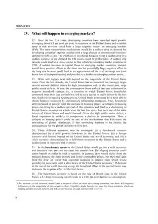TD/B/54/CRP.2
8
IV. What will happen to emerging markets?
22. Over the last five years, developing countries have recorded rapid growth,
averaging about 6.5 per cent per year. A recession in the United States and a sudden
jump in risk aversion could have a large negative impact on emerging markets
(EM). The main transmission mechanisms would be a sudden drop in demand for
developing countries’ exports coupled with a large change in international investors’
appetite for EM assets. The emphasis is on change because either a sudden drop or a
sudden increase in the demand fro EM assets could be problematic. A sudden stop
episode could lead to a crisis similar to that which hit emerging market countries in
1998. A sudden increase in capital flows to emerging market countries, instead,
would have positive effects in the short run but potentially large negative effect in
the long run because could lead to an appreciation of the real exchange rate (and
hence loss of competitiveness) and possible to a bubble in emerging market assets.
23. What will happen next will depend on the magnitude of the United States
crisis. Over the last decade, the United States has accumulated increasingly larger
current account deficits driven by high consumption and, in the recent past, large
public sector deficits. In turn, the consumption boom (which last year culminated in
negative household savings, i.e., a situation in which United States households
consumed more than they earned) was fed by easy access to credit driven by the fact
that, thanks to increasing housing prices, United States consumers have been able to
obtain financial resources by continuously refinancing mortgages. Thus, household
debt increased in parallel with the increase in housing prices. A collapse in housing
prices can bring to a sudden reversal of this situation and lead to a slackening of
United States consumption which, over the last few years, has been one of the main
drivers of United States and world demand. Given the high public sector deficit, a
fiscal expansion is unlikely to compensate a decline in consumption. Thus, a
collapse in housing prices could be one of the mechanisms that kick-starts the
unwinding of global imbalances. If this unwinding happens to be chaotic the
consequences for the global economy will be dire.
24. Three different scenarios may be envisaged: (i) a benchmark scenario
characterized by a mild growth slowdown in the United States; (ii) a benign
scenario with limited impact on the United States and world economy; and (iii) a
crisis scenario characterized by a full-blown recession in the United States and a
sudden jump in investors’ risk aversion.
25. In the benchmark scenario, the United States would go into a mild recession
and investors’ risk aversion increases but remains low. Developing countries could
either benefit or suffer in such a scenario. In general, they would suffer from the
reduced demand for their exports and lower commodity prices, but they may gain
from the drop (or lower than expected increase) in interest rates which would
probably be associated with a slow down of the United States economy.11
If demand
in the rest of the world remains strong, the beneficial effect of the second factor may
dominate the negative effect of the first factor.
26. The benchmark scenario is based on the rule of thumb that, in the United
States, a $1 drop in housing wealth leads to a 0.06 per cent decline in consumption.
11 An increase in risk aversion would have a negative effect on most developing countries, but there will regional
differences in the magnitude of this negative effect. Liquidity might become an issue for those countries which are
running current account deficits and did not accumulate enough international reserves.
 