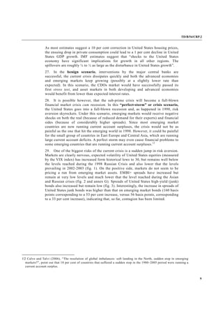 TD/B/54/CRP.2
9
As most estimates suggest a 10 per cent correction in United States housing prices,
the ensuing drop in private consumption could lead to a 1 per cent decline in United
States GDP growth. IMF estimates suggest that “shocks to the United States
economy have significant implications for growth in all other regions. The
spillovers are roughly ¼ to ½ as large as the disturbance in United States growth”.
27. In the benign scenario, interventions by the major central banks are
successful, the current crisis dissipates quickly and both the advanced economies
and emerging markets keep growing (possibly at a slightly lower rate than
expected). In this scenario, the CDOs market would have successfully passed its
first stress test, and asset markets in both developing and advanced economies
would benefit from lower than expected interest rates.
28. It is possible however, that the sub-prime crisis will become a full-blown
financial market crisis cum recession. In this “perfect-storm” or crisis scenario,
the United States goes into a full-blown recession and, as happened in 1998, risk
aversion skyrockets. Under this scenario, emerging markets would receive negative
shocks on both the real (because of reduced demand for their exports) and financial
sides (because of considerably higher spreads). Since most emerging market
countries are now running current account surpluses, the crisis would not be as
painful as the one that hit the emerging world in 1998. However, it could be painful
for the small group of countries in East Europe and Central Asia, which are running
large current account deficits. A perfect storm may even cause financial problems to
some emerging countries that are running current account surpluses.12
29. One of the biggest risks of the current crisis is a sudden jump in risk aversion.
Markets are clearly nervous, expected volatility of United States equities (measured
by the VIX index) has increased form historical lows to 30, but remains well below
the levels reached during the 1998 Russian Crisis and also lower that the levels
prevailing in 2002-2003 (fig. 1). On the positive side, markets do not seem to be
pricing a run from emerging market assets. EMBI+ spreads have increased but
remain at very low levels and much lower that the level reached during the Asian
and Russian crises (fig. 2 and annex G). Spreads of United States high-yield (junk)
bonds also increased but remain low (fig. 3). Interestingly, the increase in spreads of
United States junk bonds was higher than that on emerging market bonds (160 basis
points corresponding to a 53 per cent increase, versus 56 basis points, corresponding
to a 33 per cent increase), indicating that, so far, contagion has been limited.
12 Calvo and Talvi (2006), “The resolution of global imbalances: soft landing in the North, sudden stop in emerging
markets?”, point out that 18 per cent of countries that suffered a sudden stop in the 1980–2005 period were running a
current account surplus.
 