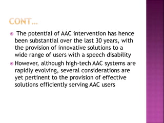  The potential of AAC intervention has hence
been substantial over the last 30 years, with
the provision of innovative solutions to a
wide range of users with a speech disability
 However, although high-tech AAC systems are
rapidly evolving, several considerations are
yet pertinent to the provision of effective
solutions efficiently serving AAC users
 