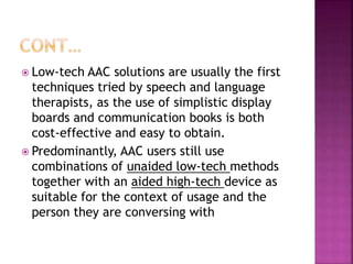  Low-tech AAC solutions are usually the first
techniques tried by speech and language
therapists, as the use of simplistic display
boards and communication books is both
cost-effective and easy to obtain.
 Predominantly, AAC users still use
combinations of unaided low-tech methods
together with an aided high-tech device as
suitable for the context of usage and the
person they are conversing with
 