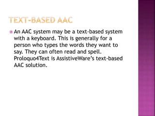  An AAC system may be a text-based system
with a keyboard. This is generally for a
person who types the words they want to
say. They can often read and spell.
Proloquo4Text is AssistiveWare’s text-based
AAC solution.
 