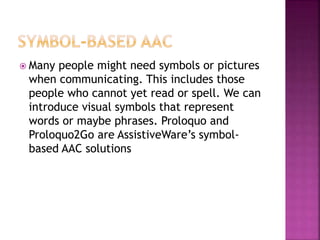  Many people might need symbols or pictures
when communicating. This includes those
people who cannot yet read or spell. We can
introduce visual symbols that represent
words or maybe phrases. Proloquo and
Proloquo2Go are AssistiveWare’s symbol-
based AAC solutions
 