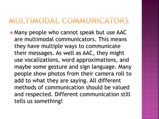  Many people who cannot speak but use AAC
are multimodal communicators. This means
they have multiple ways to communicate
their messages. As well as AAC, they might
use vocalizations, word approximations, and
maybe some gesture and sign language. Many
people show photos from their camera roll to
add to what they are saying. All different
methods of communication should be valued
and respected. Different communication still
tells us something!
 