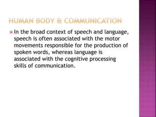  In the broad context of speech and language,
speech is often associated with the motor
movements responsible for the production of
spoken words, whereas language is
associated with the cognitive processing
skills of communication.
 