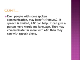  Even people with some spoken
communication, may benefit from AAC. If
speech is limited, AAC can help. It can give a
person more words and language. They may
communicate far more with AAC than they
can with speech alone.
 