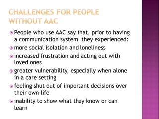  People who use AAC say that, prior to having
a communication system, they experienced:
 more social isolation and loneliness
 increased frustration and acting out with
loved ones
 greater vulnerability, especially when alone
in a care setting
 feeling shut out of important decisions over
their own life
 inability to show what they know or can
learn
 