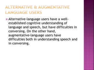  Alternative-language users have a well-
established cognitive understanding of
language and speech, but have difficulties in
conversing. On the other hand,
augmentative-language users have
difficulties both in understanding speech and
in conversing.
 