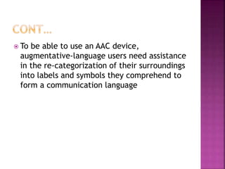  To be able to use an AAC device,
augmentative-language users need assistance
in the re-categorization of their surroundings
into labels and symbols they comprehend to
form a communication language
 