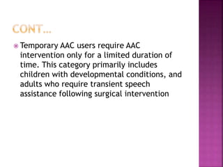  Temporary AAC users require AAC
intervention only for a limited duration of
time. This category primarily includes
children with developmental conditions, and
adults who require transient speech
assistance following surgical intervention
 