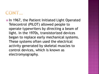  In 1967, the Patient Initiated Light Operated
Telecontrol (PILOT) allowed people to
operate typewriters by directing a beam of
light. In the 1970s, transistorized devices
began to replace early mechanical systems.
These systems often used the electrical
activity generated by skeletal muscles to
control devices, which is known as
electromyography.
 