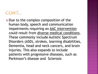  Due to the complex composition of the
human body, speech and communication
impairments requiring an AAC intervention
could result from diverse medical conditions.
These commonly include Autistic Spectrum
Disorders (ASD), strokes, learning disabilities,
Dementia, head and neck cancers, and brain
injuries. This also expands to include
patients with progressive diseases, such as
Parkinson’s disease and Sclerosis
 
