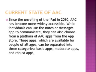  Since the unveiling of the iPad in 2010, AAC
has become more-widely accessible. While
individuals can use the notes or messages
app to communicate, they can also choose
from a plethora of AAC apps from the App
Store. These apps, which are available for
people of all ages, can be separated into
three categories: basic apps, moderate apps,
and robust apps,
 