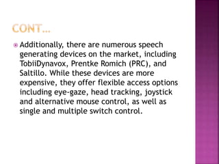  Additionally, there are numerous speech
generating devices on the market, including
TobiiDynavox, Prentke Romich (PRC), and
Saltillo. While these devices are more
expensive, they offer flexible access options
including eye-gaze, head tracking, joystick
and alternative mouse control, as well as
single and multiple switch control.
 