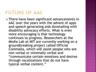  There have been significant advancements in
AAC over the years with the advent of apps
and speech generating aids dovetailing with
disability advocacy efforts. What is even
more encouraging is that technology
continues to progress. Researchers at the
Media Lab at MIT are currently working on a
groundbreaking project called Official
Commalla, which will assist people who are
non-verbal or minimally verbal and
“communicate certain emotions and desires
through vocalizations that do not have
typical verbal content.”
 
