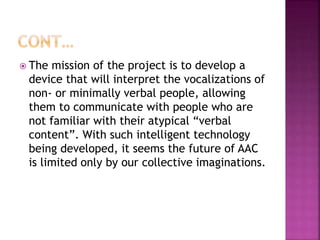  The mission of the project is to develop a
device that will interpret the vocalizations of
non- or minimally verbal people, allowing
them to communicate with people who are
not familiar with their atypical “verbal
content”. With such intelligent technology
being developed, it seems the future of AAC
is limited only by our collective imaginations.
 