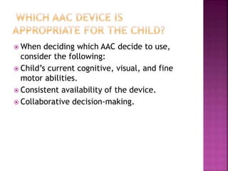  When deciding which AAC decide to use,
consider the following:
 Child’s current cognitive, visual, and fine
motor abilities.
 Consistent availability of the device.
 Collaborative decision-making.
 