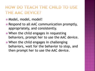  Model, model, model!
 Respond to all AAC communication promptly,
appropriately, and consistently.
 When the child engages in requesting
behaviors, prompt her to use the AAC device.
 When the child engages in challenging
behaviors, wait for the behavior to stop, and
then prompt her to use the AAC device.
 