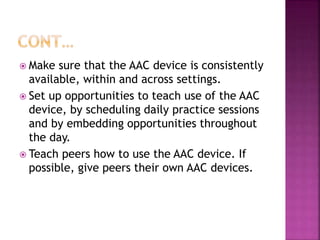  Make sure that the AAC device is consistently
available, within and across settings.
 Set up opportunities to teach use of the AAC
device, by scheduling daily practice sessions
and by embedding opportunities throughout
the day.
 Teach peers how to use the AAC device. If
possible, give peers their own AAC devices.
 