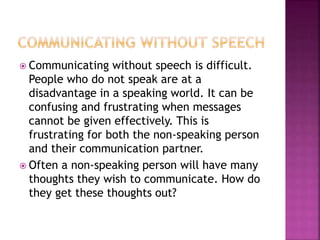  Communicating without speech is difficult.
People who do not speak are at a
disadvantage in a speaking world. It can be
confusing and frustrating when messages
cannot be given effectively. This is
frustrating for both the non-speaking person
and their communication partner.
 Often a non-speaking person will have many
thoughts they wish to communicate. How do
they get these thoughts out?
 